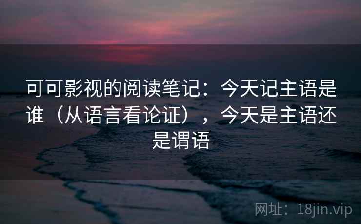 可可影视的阅读笔记：今天记主语是谁（从语言看论证），今天是主语还是谓语