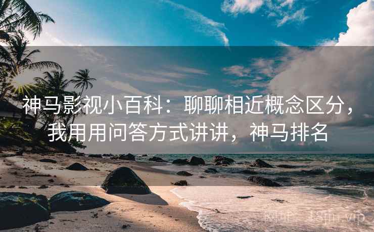 神马影视小百科：聊聊相近概念区分，我用用问答方式讲讲，神马排名