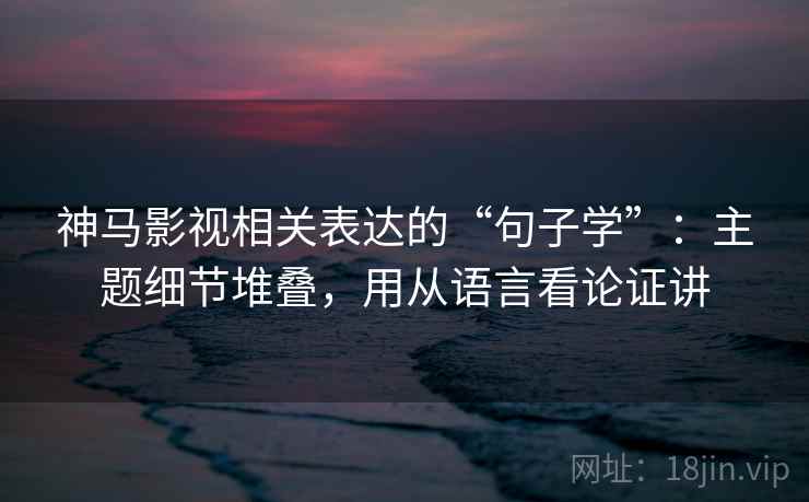 神马影视相关表达的“句子学”:主题细节堆叠,用从语言看论证讲 神马影视相关表达的“句子学”:主题细节堆叠,用从语言看论证讲