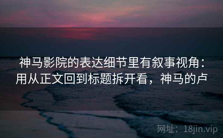 神马影院的表达细节里有叙事视角:用从正文回到标题拆开看,神马的卢 神马影院的表达细节里有叙事视角:用从正文回到标题拆开看,神马的卢