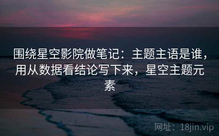 围绕星空影院做笔记：主题主语是谁，用从数据看结论写下来，星空主题元素