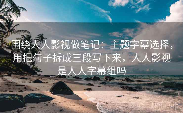 围绕人人影视做笔记：主题字幕选择，用把句子拆成三段写下来，人人影视是人人字幕组吗