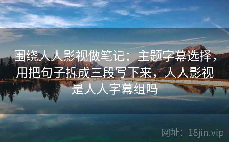 围绕人人影视做笔记：主题字幕选择，用把句子拆成三段写下来，人人影视是人人字幕组吗