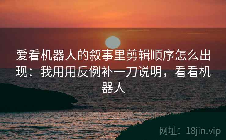 爱看机器人的叙事里剪辑顺序怎么出现：我用用反例补一刀说明，看看机器人
