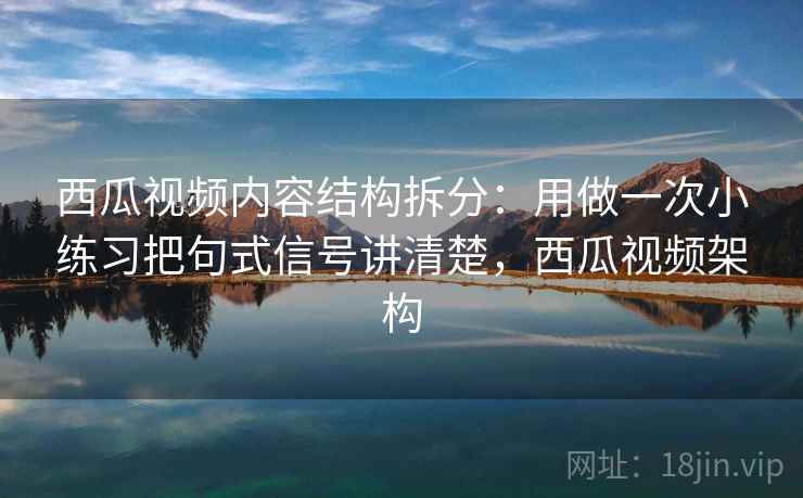 西瓜视频内容结构拆分：用做一次小练习把句式信号讲清楚，西瓜视频架构