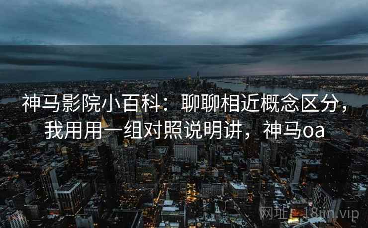 神马影院小百科：聊聊相近概念区分，我用用一组对照说明讲，神马oa